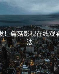 全网首发！蘑菇影视在线观看隐藏玩法