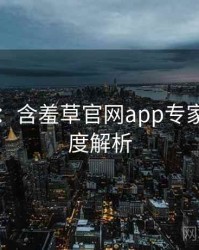 图解版：含羞草官网app专家点评深度解析