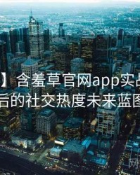 【高清】含羞草官网app实战攻略背后的社交热度未来蓝图
