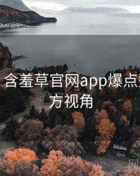 超详细！含羞草官网app爆点整理非官方视角