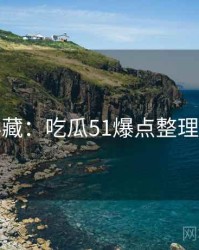 粉丝必藏：吃瓜51爆点整理全纪实