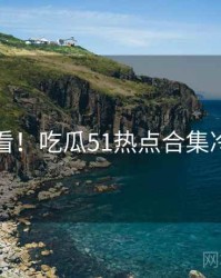 冲浪必看！吃瓜51热点合集冷静思考