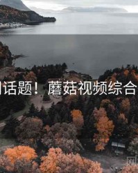 热门话题！蘑菇视频综合评测