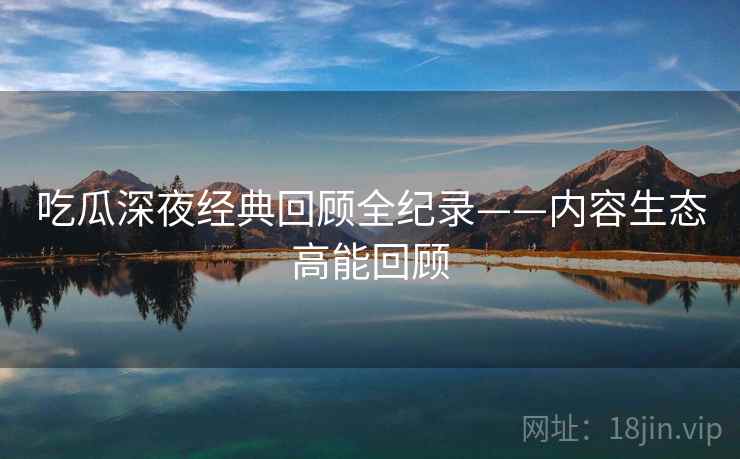 吃瓜深夜经典回顾全纪录——内容生态高能回顾