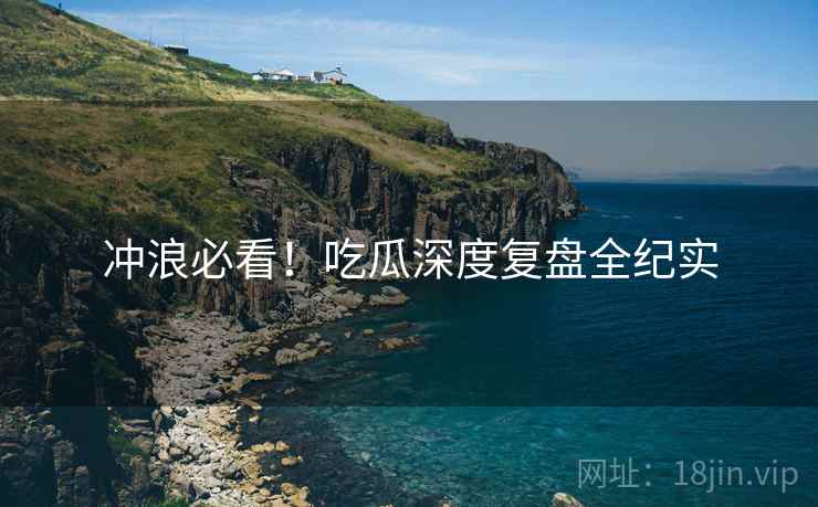 冲浪必看!吃瓜深度复盘全纪实 冲浪必看!吃瓜深度复盘全纪实