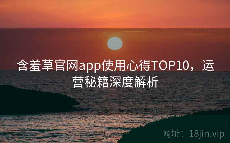 含羞草官网app使用心得TOP10,运营秘籍深度解析 含羞草官网app使用心得TOP10,运营秘籍深度解析