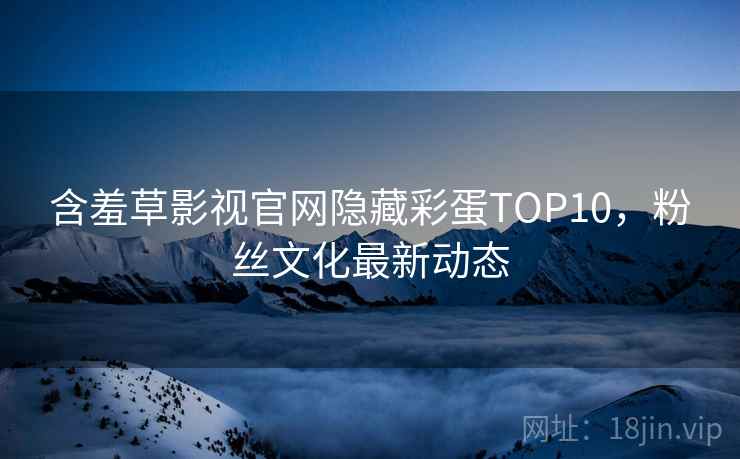 含羞草影视官网隐藏彩蛋TOP10,粉丝文化最新动态 含羞草影视官网隐藏彩蛋TOP10,粉丝文化最新动态