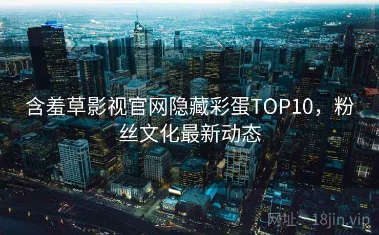 含羞草影视官网隐藏彩蛋TOP10,粉丝文化最新动态 含羞草影视官网隐藏彩蛋TOP10,粉丝文化最新动态