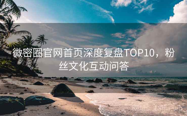 微密圈官网首页深度复盘TOP10，粉丝文化互动问答