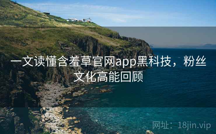 一文读懂含羞草官网app黑科技，粉丝文化高能回顾