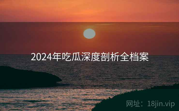 2024年吃瓜深度剖析全档案 2024年吃瓜深度剖析全档案